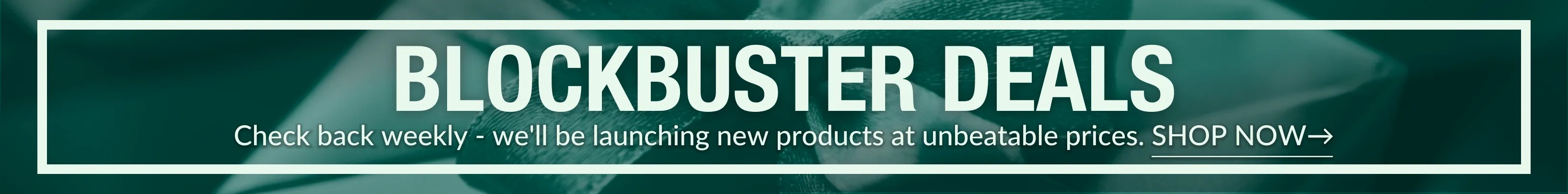 Blockbuster Deals - Check back weekly - we'll be launching new products at unbeatable prices. SHOP NOW→