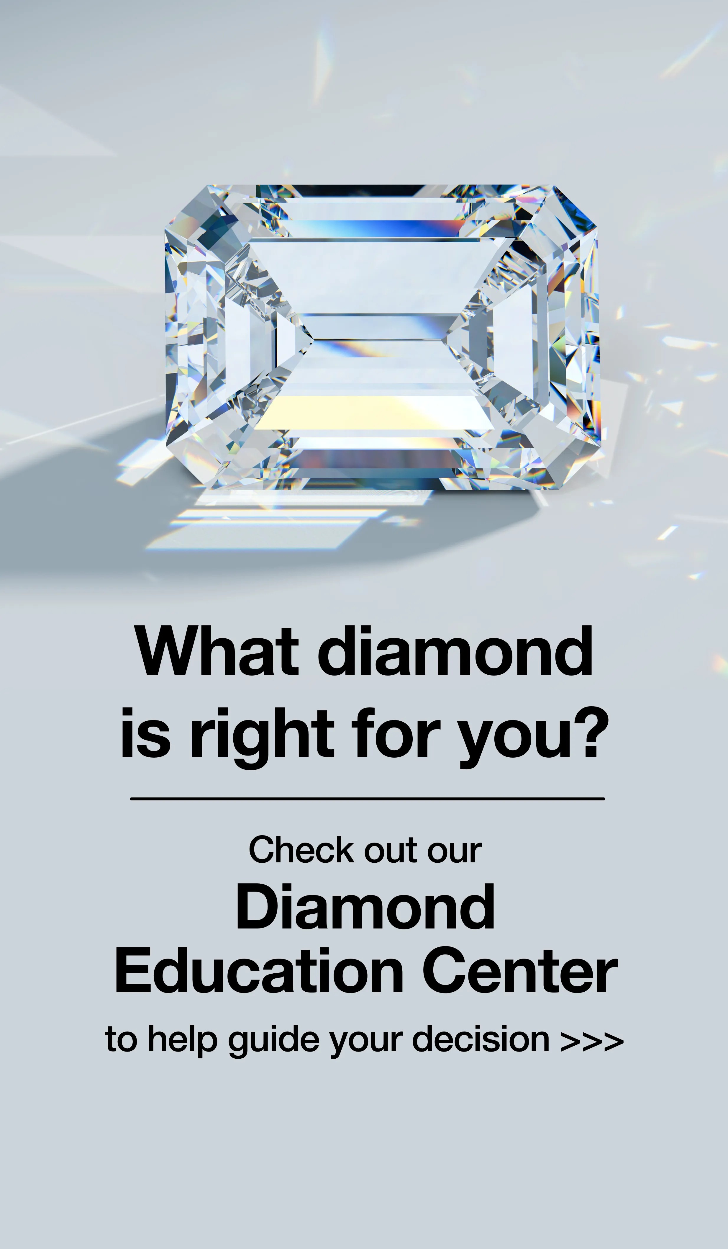 Which diamond is right for you? Check out our Diamond Education Center to help guide your decision. 